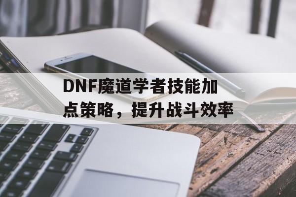 DNF魔道学者技能加点策略，提升战斗效率