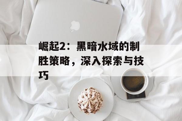 崛起2：黑暗水域的制胜策略，深入探索与技巧