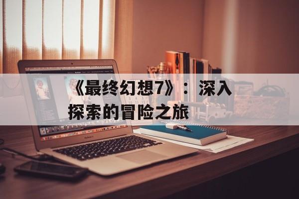 《最终幻想7》：深入探索的冒险之旅