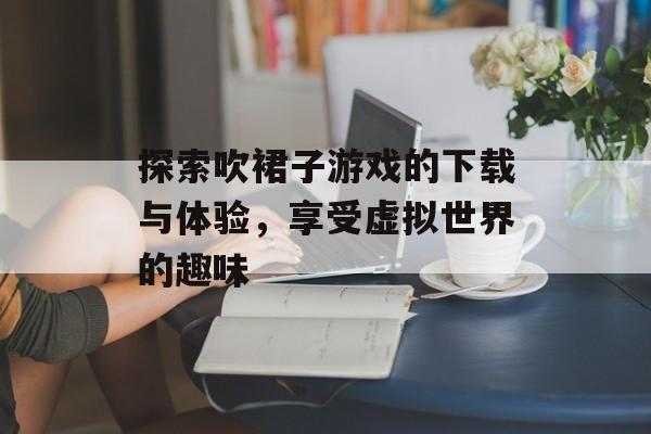 探索吹裙子游戏的下载与体验，享受虚拟世界的趣味