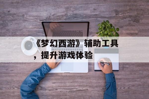 《梦幻西游》辅助工具，提升游戏体验