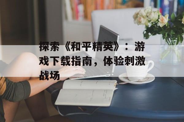 探索《和平精英》：游戏下载指南，体验刺激战场