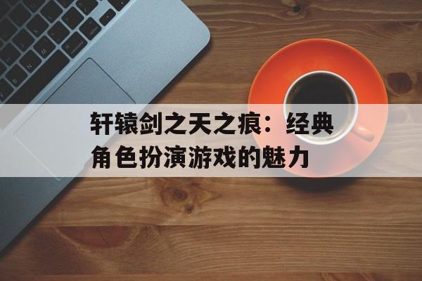 轩辕剑之天之痕：经典角色扮演游戏的魅力