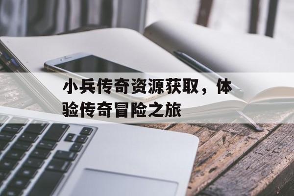 小兵传奇资源获取，体验传奇冒险之旅