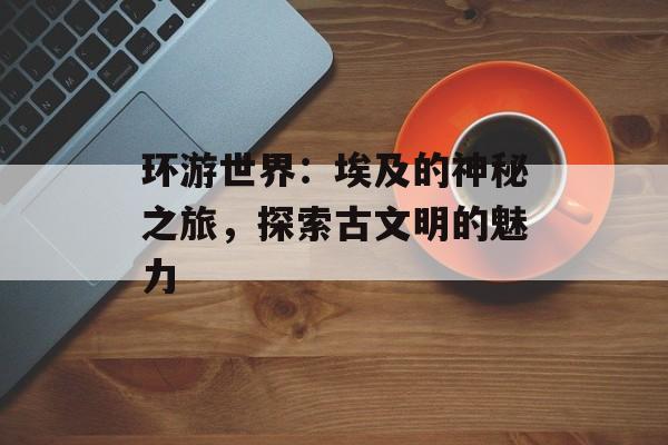 环游世界：埃及的神秘之旅，探索古文明的魅力