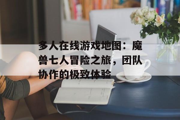 多人在线游戏地图：魔兽七人冒险之旅，团队协作的极致体验