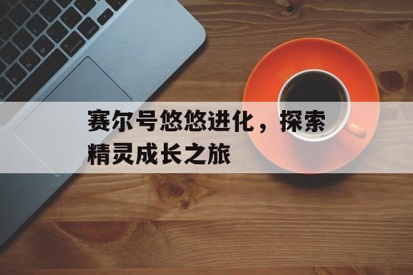 赛尔号悠悠进化，探索精灵成长之旅