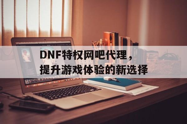 DNF特权网吧代理，提升游戏体验的新选择