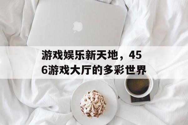 游戏娱乐新天地，456游戏大厅的多彩世界