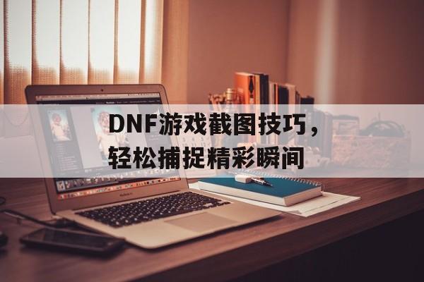 DNF游戏截图技巧，轻松捕捉精彩瞬间