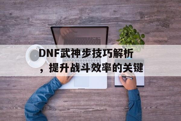 DNF武神步技巧解析，提升战斗效率的关键