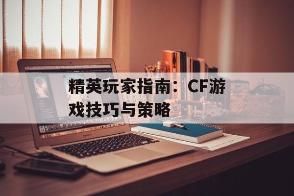 精英玩家指南：CF游戏技巧与策略