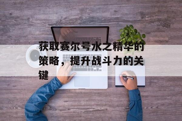 获取赛尔号水之精华的策略，提升战斗力的关键