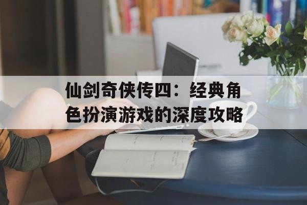 仙剑奇侠传四：经典角色扮演游戏的深度攻略