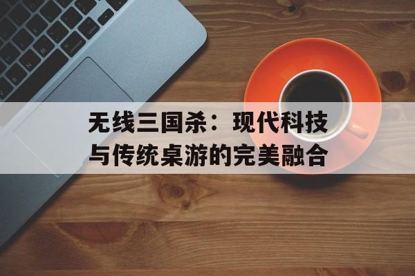 无线三国杀：现代科技与传统桌游的完美融合