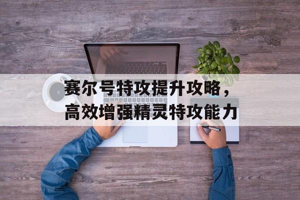 赛尔号特攻提升攻略，高效增强精灵特攻能力