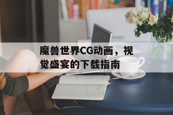 魔兽世界CG动画，视觉盛宴的下载指南