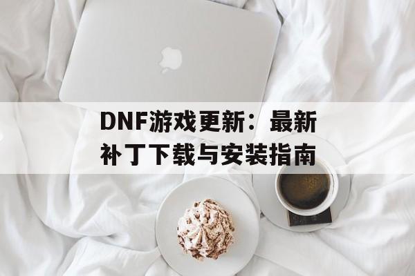 DNF游戏更新：最新补丁下载与安装指南