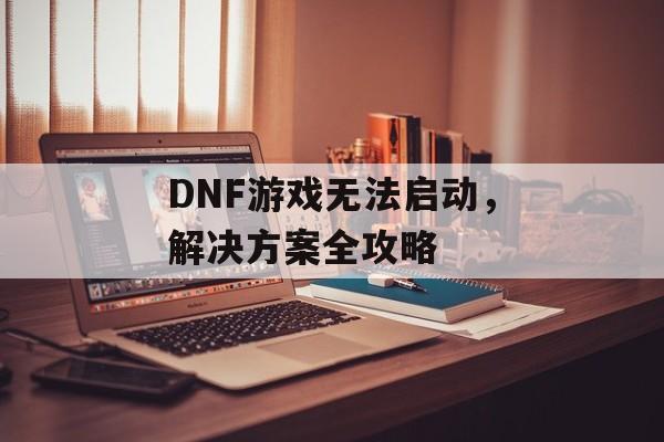 DNF游戏无法启动，解决方案全攻略