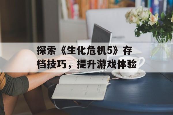 探索《生化危机5》存档技巧，提升游戏体验