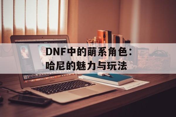 DNF中的萌系角色：哈尼的魅力与玩法