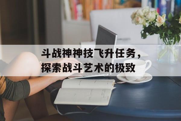 斗战神神技飞升任务，探索战斗艺术的极致