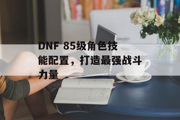 DNF 85级角色技能配置，打造最强战斗力量