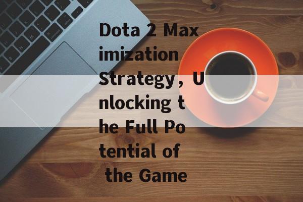 Dota 2 Maximization Strategy，Unlocking the Full Potential of the Game