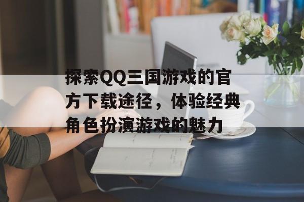 探索QQ三国游戏的官方下载途径，体验经典角色扮演游戏的魅力