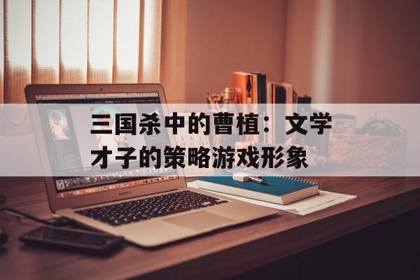 三国杀中的曹植：文学才子的策略游戏形象