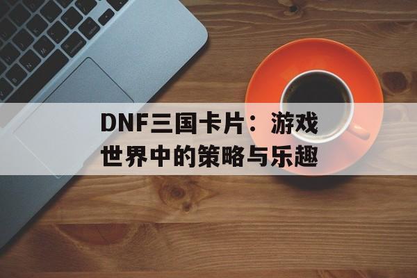 DNF三国卡片：游戏世界中的策略与乐趣