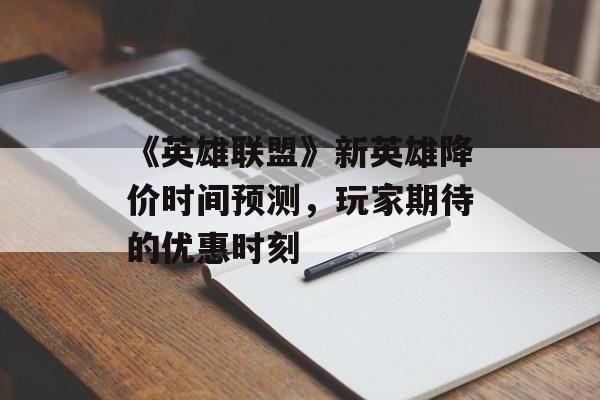 《英雄联盟》新英雄降价时间预测，玩家期待的优惠时刻