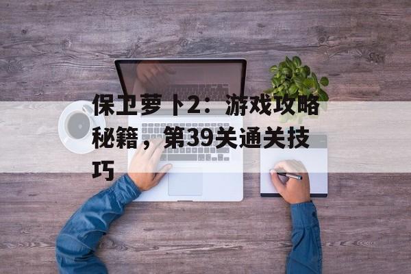 保卫萝卜2：游戏攻略秘籍，第39关通关技巧