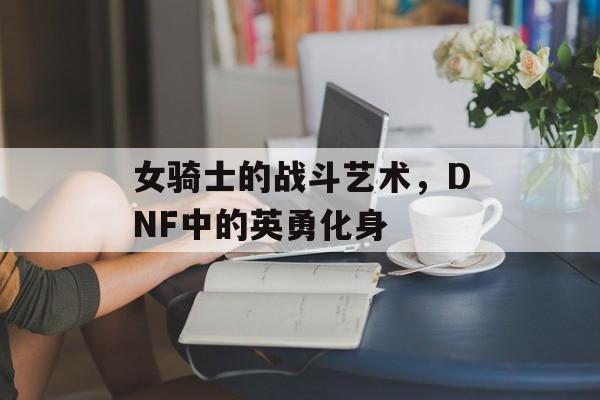 女骑士的战斗艺术，DNF中的英勇化身