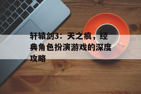 轩辕剑3：天之痕，经典角色扮演游戏的深度攻略