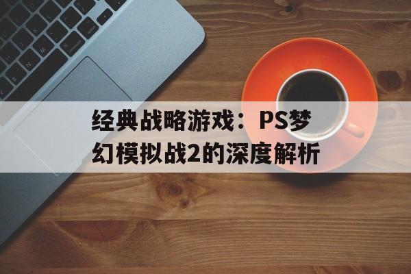 经典战略游戏：PS梦幻模拟战2的深度解析