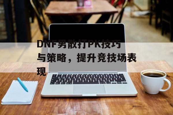 DNF男散打PK技巧与策略，提升竞技场表现