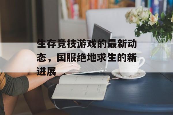 生存竞技游戏的最新动态，国服绝地求生的新进展