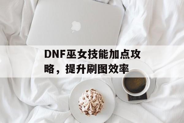 DNF巫女技能加点攻略，提升刷图效率