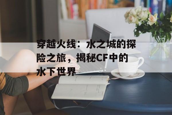 穿越火线：水之城的探险之旅，揭秘CF中的水下世界