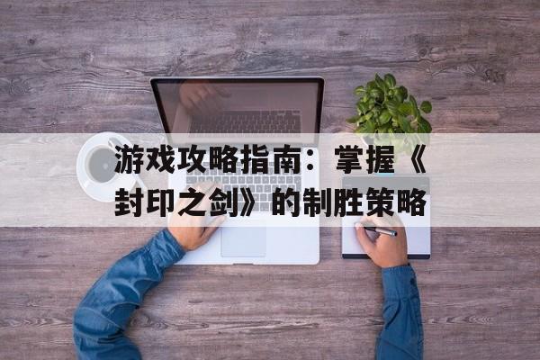 游戏攻略指南：掌握《封印之剑》的制胜策略