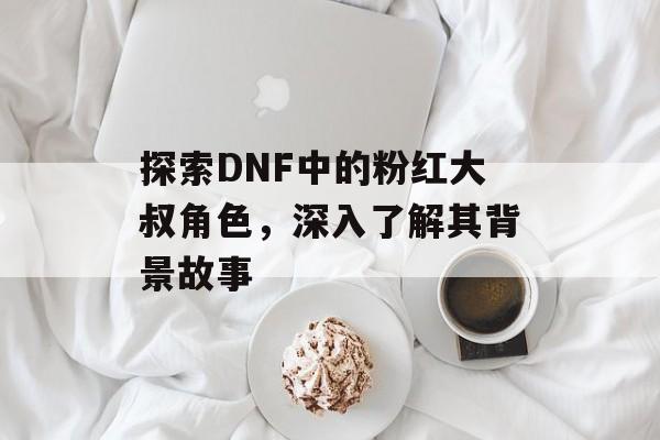 探索DNF中的粉红大叔角色，深入了解其背景故事