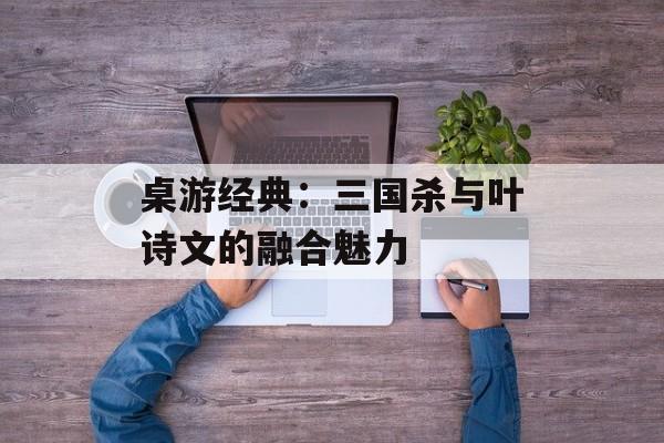 桌游经典：三国杀与叶诗文的融合魅力