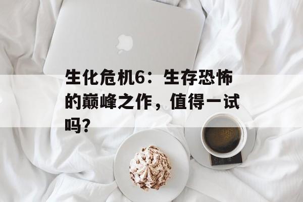 生化危机6：生存恐怖的巅峰之作，值得一试吗？