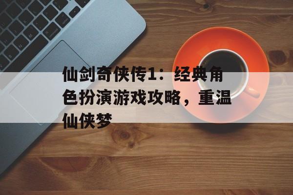 仙剑奇侠传1：经典角色扮演游戏攻略，重温仙侠梦