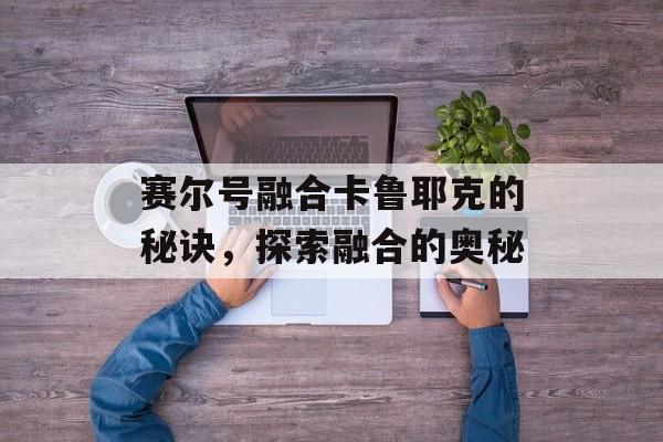 赛尔号融合卡鲁耶克的秘诀，探索融合的奥秘