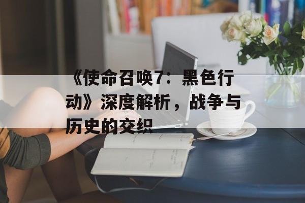 《使命召唤7：黑色行动》深度解析，战争与历史的交织