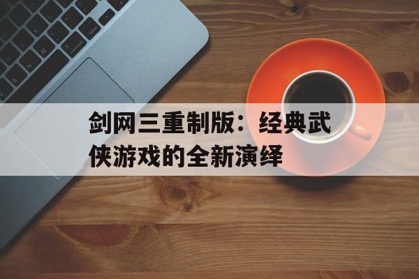 剑网三重制版：经典武侠游戏的全新演绎