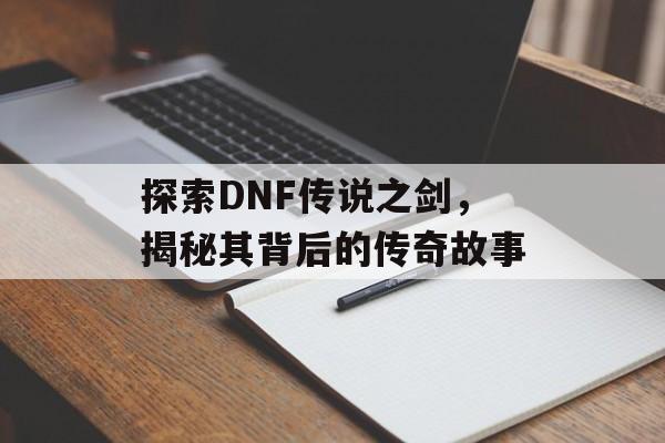 探索DNF传说之剑，揭秘其背后的传奇故事