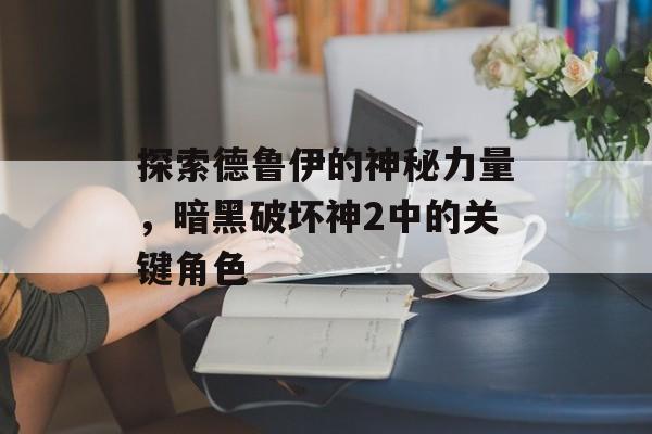 探索德鲁伊的神秘力量，暗黑破坏神2中的关键角色